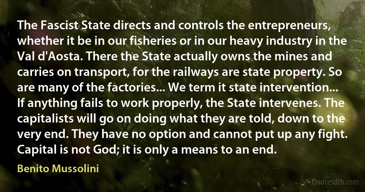 The Fascist State directs and controls the entrepreneurs, whether it be in our fisheries or in our heavy industry in the Val d'Aosta. There the State actually owns the mines and carries on transport, for the railways are state property. So are many of the factories... We term it state intervention... If anything fails to work properly, the State intervenes. The capitalists will go on doing what they are told, down to the very end. They have no option and cannot put up any fight. Capital is not God; it is only a means to an end. (Benito Mussolini)