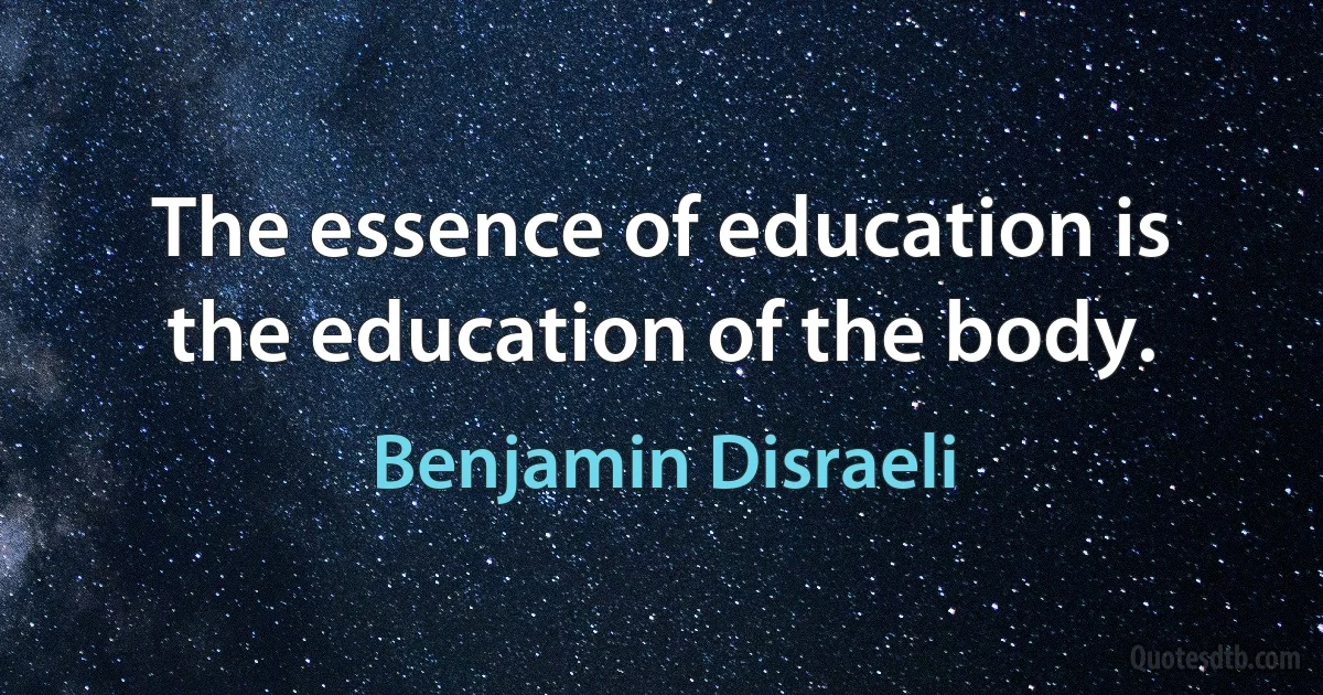 The essence of education is the education of the body. (Benjamin Disraeli)