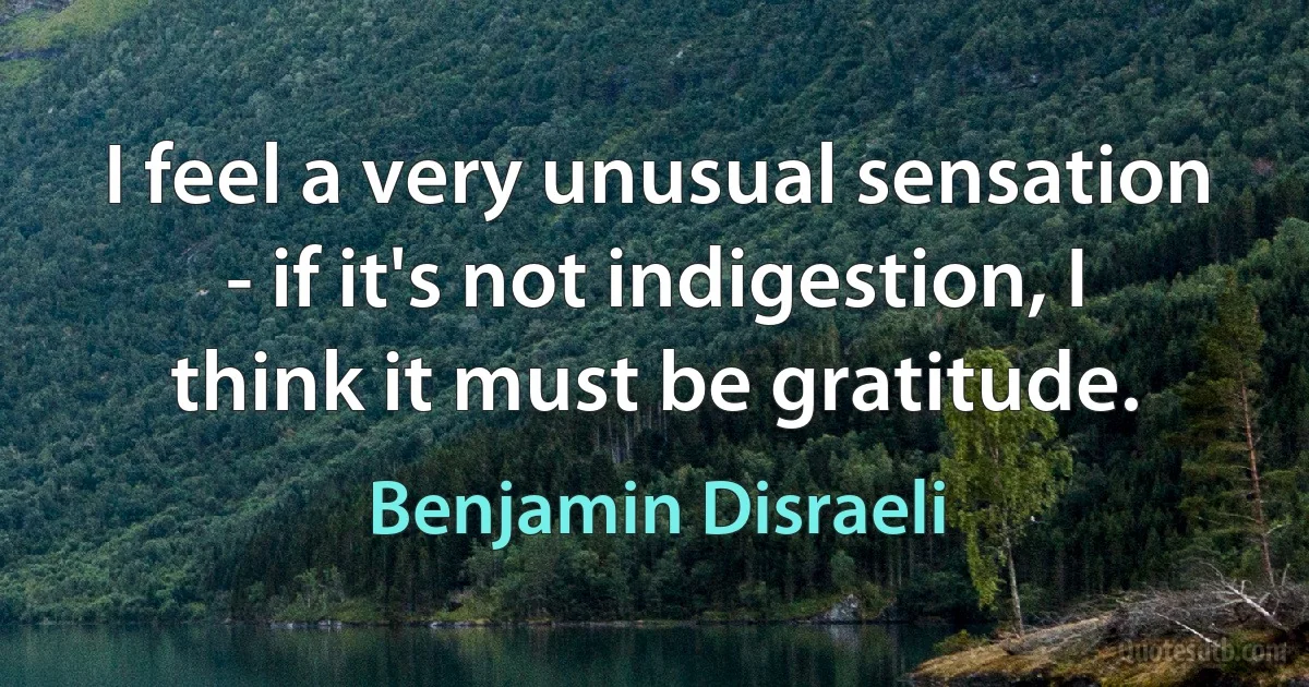 I feel a very unusual sensation - if it's not indigestion, I think it must be gratitude. (Benjamin Disraeli)