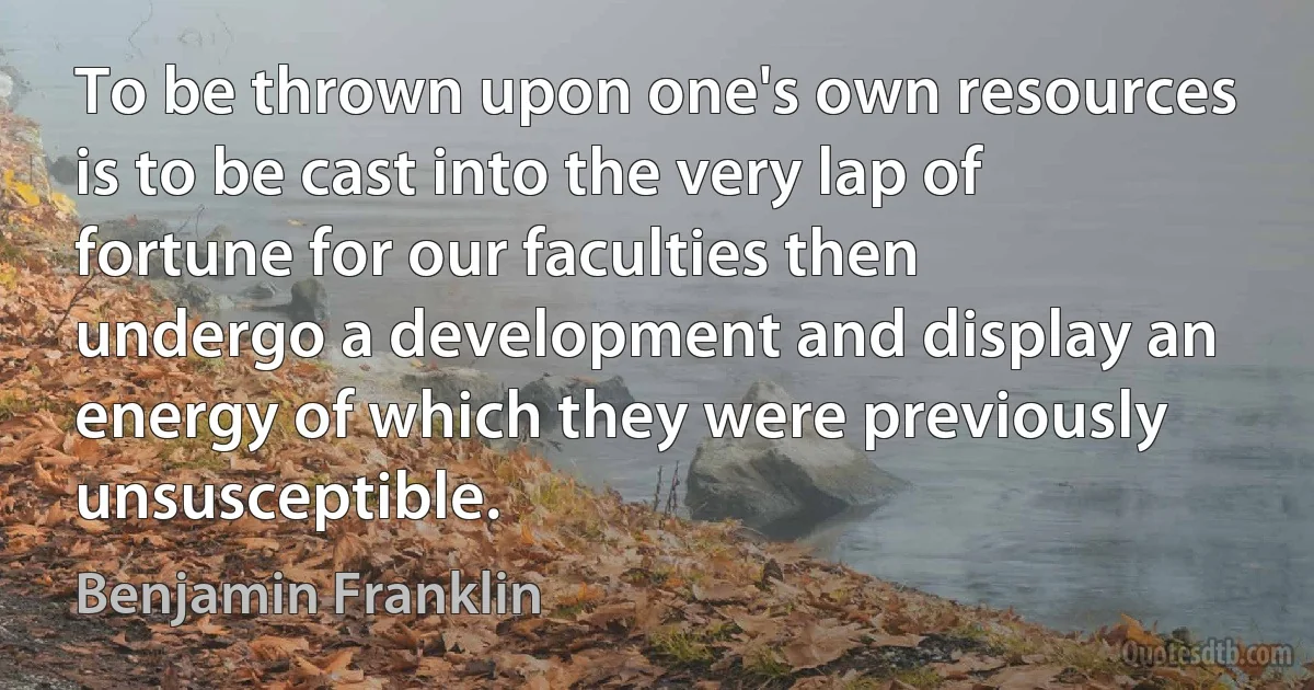 To be thrown upon one's own resources is to be cast into the very lap of fortune for our faculties then undergo a development and display an energy of which they were previously unsusceptible. (Benjamin Franklin)