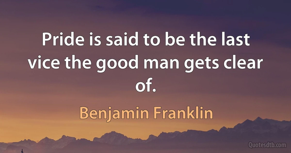 Pride is said to be the last vice the good man gets clear of. (Benjamin Franklin)