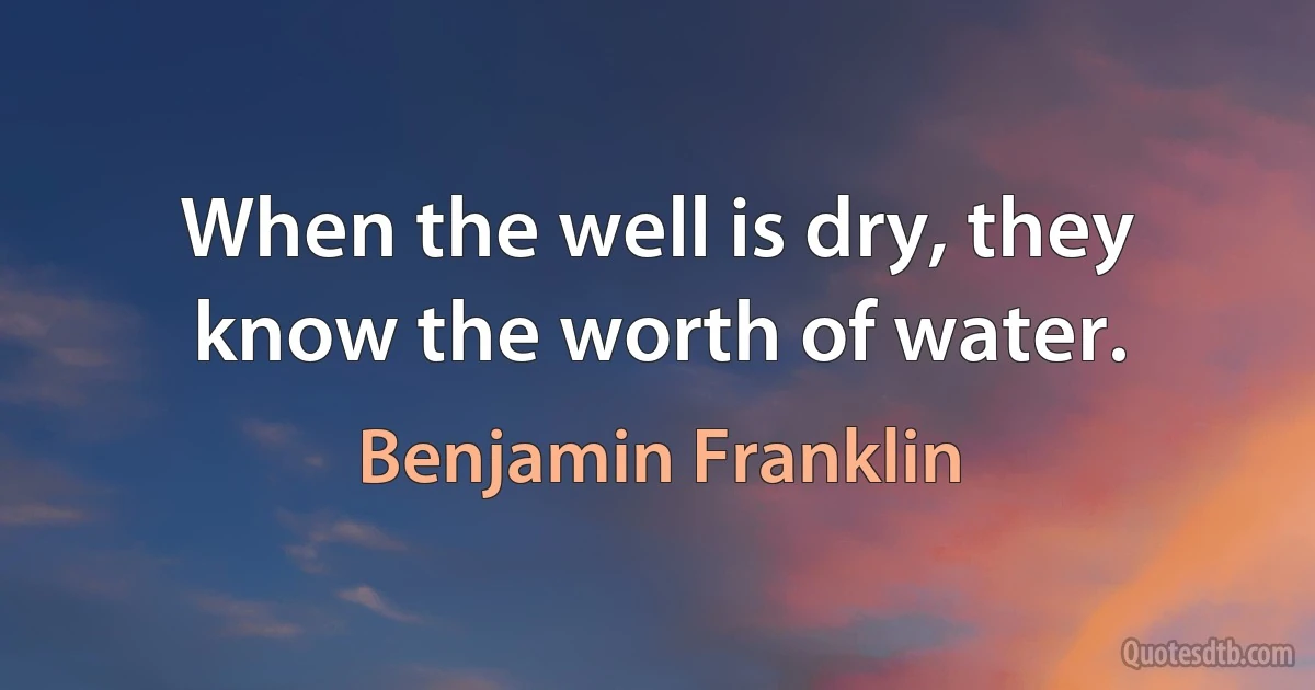 When the well is dry, they know the worth of water. (Benjamin Franklin)