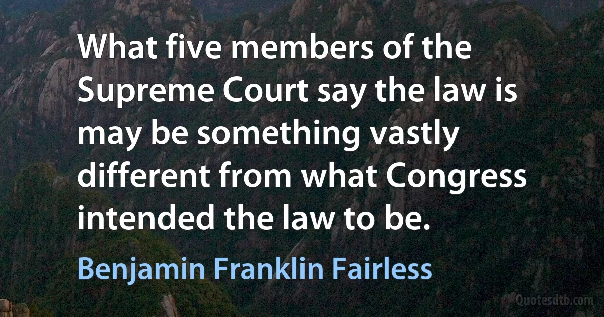 What five members of the Supreme Court say the law is may be something vastly different from what Congress intended the law to be. (Benjamin Franklin Fairless)