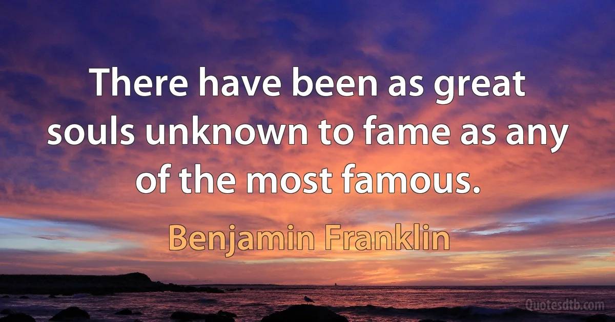 There have been as great souls unknown to fame as any of the most famous. (Benjamin Franklin)