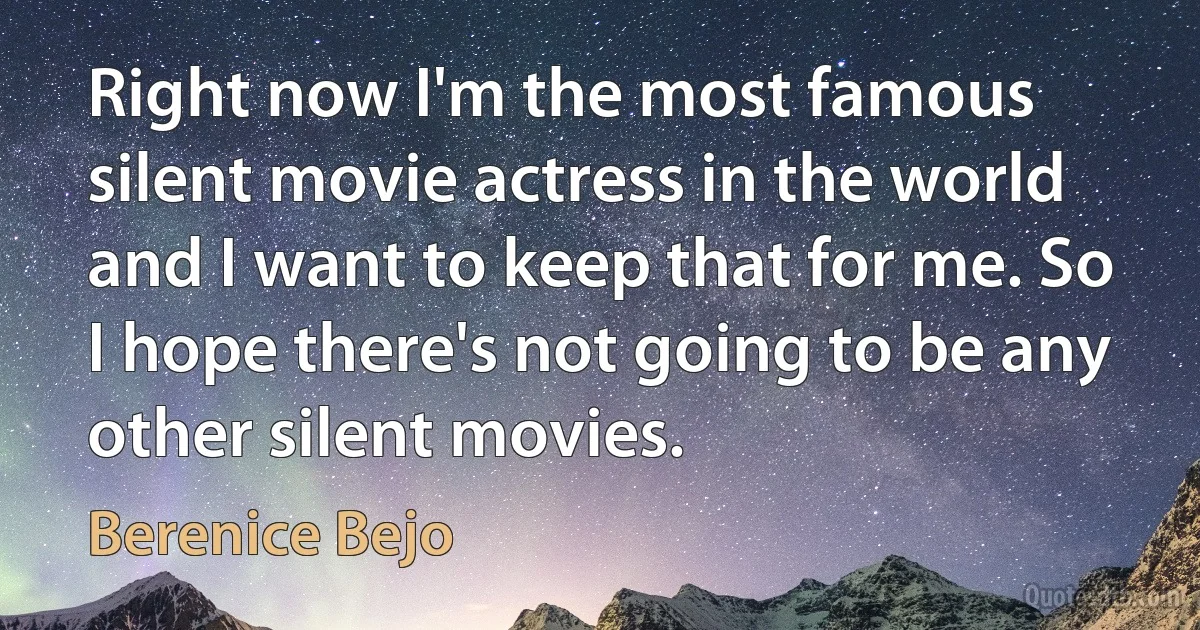 Right now I'm the most famous silent movie actress in the world and I want to keep that for me. So I hope there's not going to be any other silent movies. (Berenice Bejo)