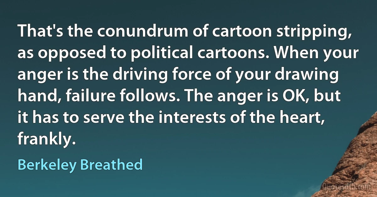 That's the conundrum of cartoon stripping, as opposed to political cartoons. When your anger is the driving force of your drawing hand, failure follows. The anger is OK, but it has to serve the interests of the heart, frankly. (Berkeley Breathed)