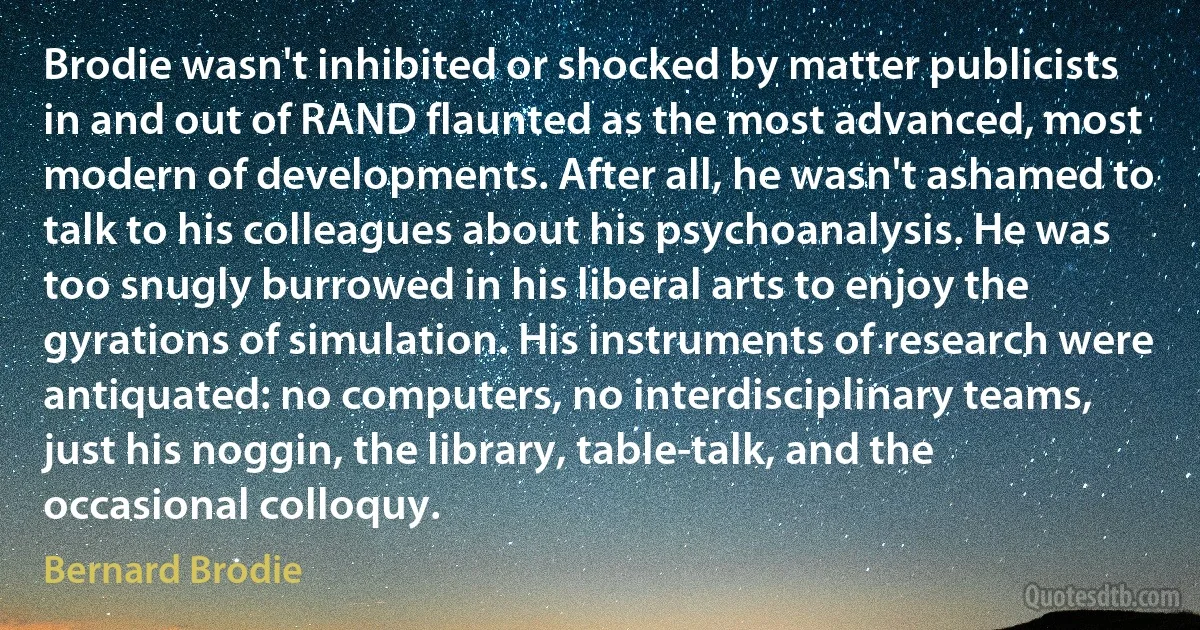 Brodie wasn't inhibited or shocked by matter publicists in and out of RAND flaunted as the most advanced, most modern of developments. After all, he wasn't ashamed to talk to his colleagues about his psychoanalysis. He was too snugly burrowed in his liberal arts to enjoy the gyrations of simulation. His instruments of research were antiquated: no computers, no interdisciplinary teams, just his noggin, the library, table-talk, and the occasional colloquy. (Bernard Brodie)