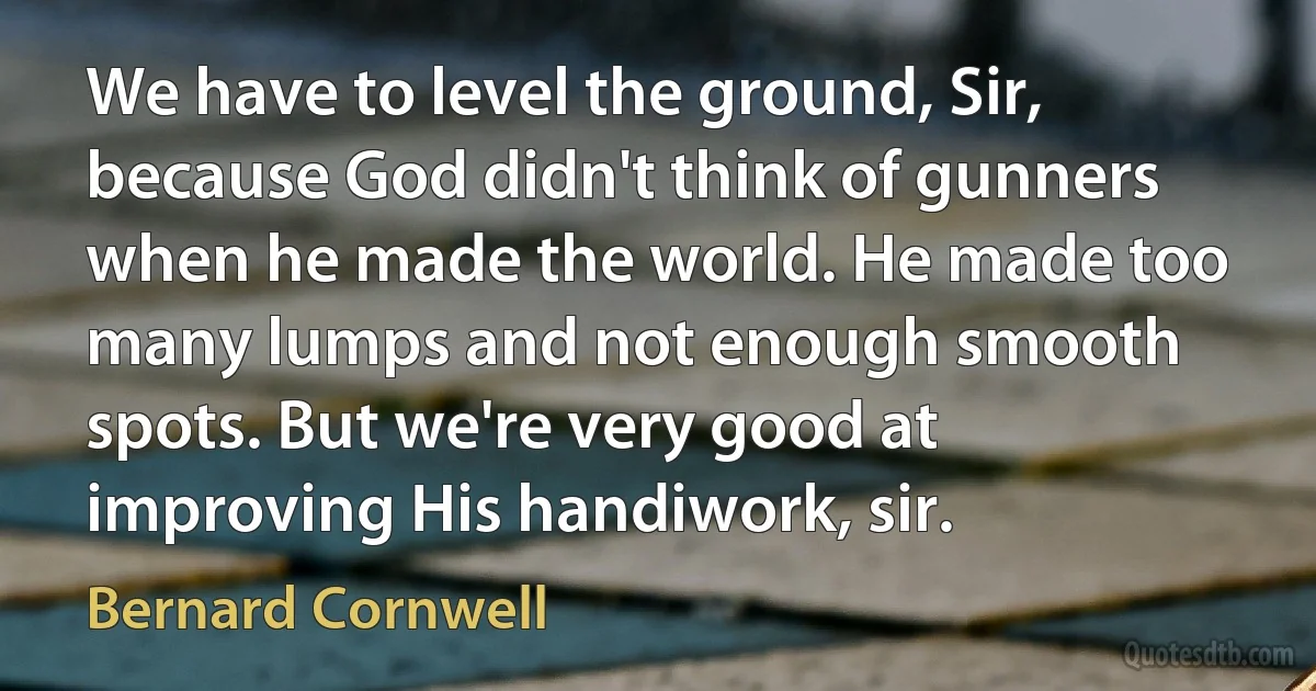 We have to level the ground, Sir, because God didn't think of gunners when he made the world. He made too many lumps and not enough smooth spots. But we're very good at improving His handiwork, sir. (Bernard Cornwell)