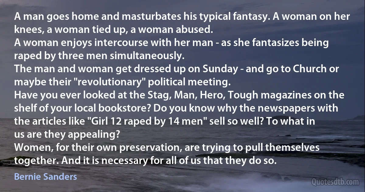 A man goes home and masturbates his typical fantasy. A woman on her knees, a woman tied up, a woman abused.
A woman enjoys intercourse with her man - as she fantasizes being raped by three men simultaneously.
The man and woman get dressed up on Sunday - and go to Church or maybe their "revolutionary" political meeting.
Have you ever looked at the Stag, Man, Hero, Tough magazines on the shelf of your local bookstore? Do you know why the newspapers with the articles like "Girl 12 raped by 14 men" sell so well? To what in us are they appealing?
Women, for their own preservation, are trying to pull themselves together. And it is necessary for all of us that they do so. (Bernie Sanders)