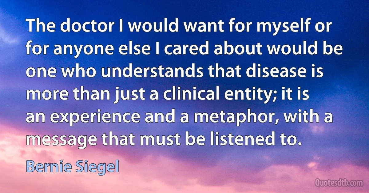 The doctor I would want for myself or for anyone else I cared about would be one who understands that disease is more than just a clinical entity; it is an experience and a metaphor, with a message that must be listened to. (Bernie Siegel)