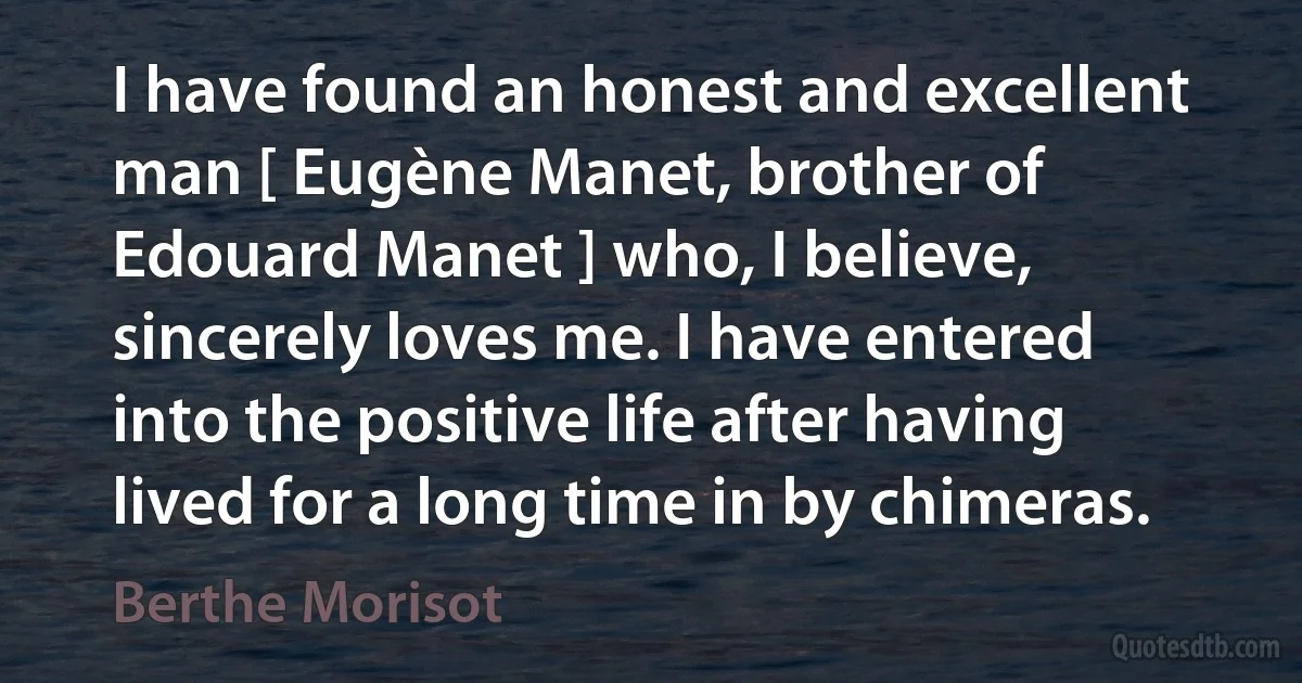 I have found an honest and excellent man [ Eugène Manet, brother of Edouard Manet ] who, I believe, sincerely loves me. I have entered into the positive life after having lived for a long time in by chimeras. (Berthe Morisot)