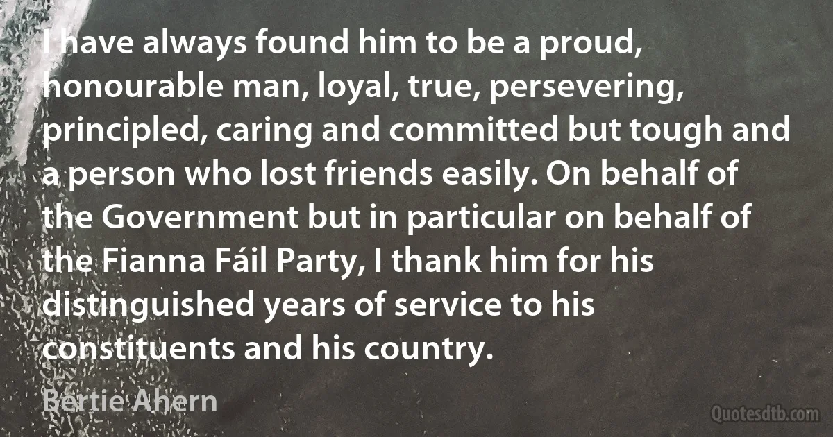 I have always found him to be a proud, honourable man, loyal, true, persevering, principled, caring and committed but tough and a person who lost friends easily. On behalf of the Government but in particular on behalf of the Fianna Fáil Party, I thank him for his distinguished years of service to his constituents and his country. (Bertie Ahern)