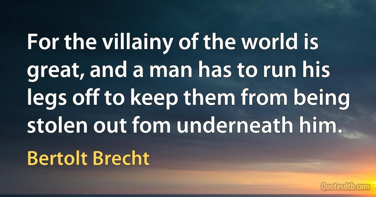 For the villainy of the world is great, and a man has to run his legs off to keep them from being stolen out fom underneath him. (Bertolt Brecht)