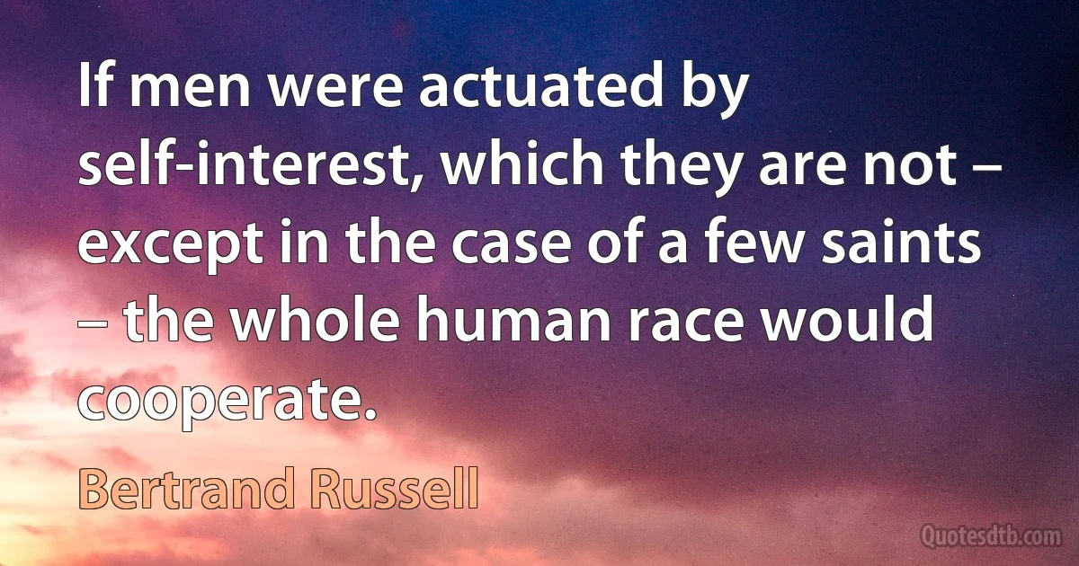 If men were actuated by self-interest, which they are not – except in the case of a few saints – the whole human race would cooperate. (Bertrand Russell)