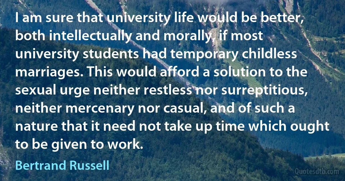 I am sure that university life would be better, both intellectually and morally, if most university students had temporary childless marriages. This would afford a solution to the sexual urge neither restless nor surreptitious, neither mercenary nor casual, and of such a nature that it need not take up time which ought to be given to work. (Bertrand Russell)