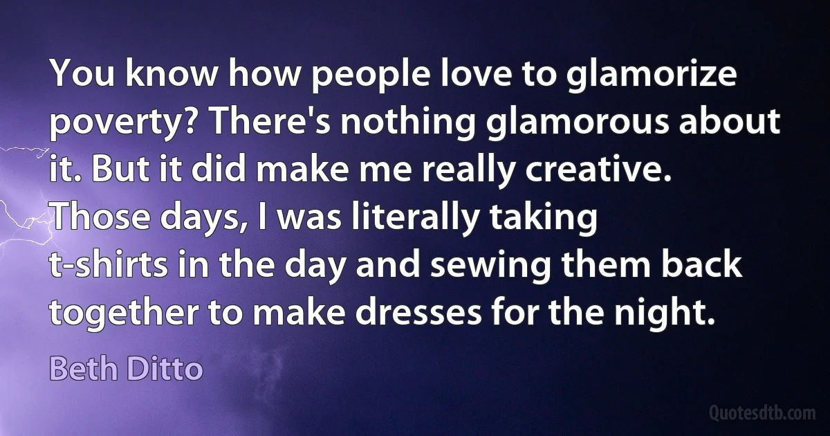 You know how people love to glamorize poverty? There's nothing glamorous about it. But it did make me really creative. Those days, I was literally taking t-shirts in the day and sewing them back together to make dresses for the night. (Beth Ditto)