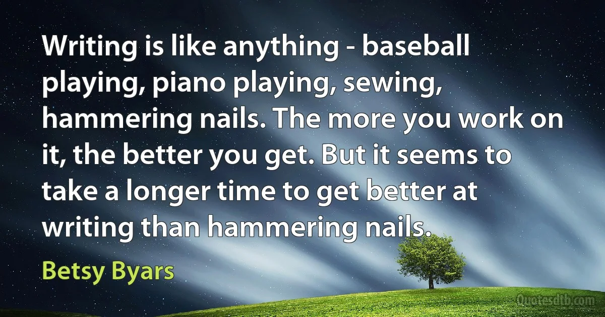 Writing is like anything - baseball playing, piano playing, sewing, hammering nails. The more you work on it, the better you get. But it seems to take a longer time to get better at writing than hammering nails. (Betsy Byars)