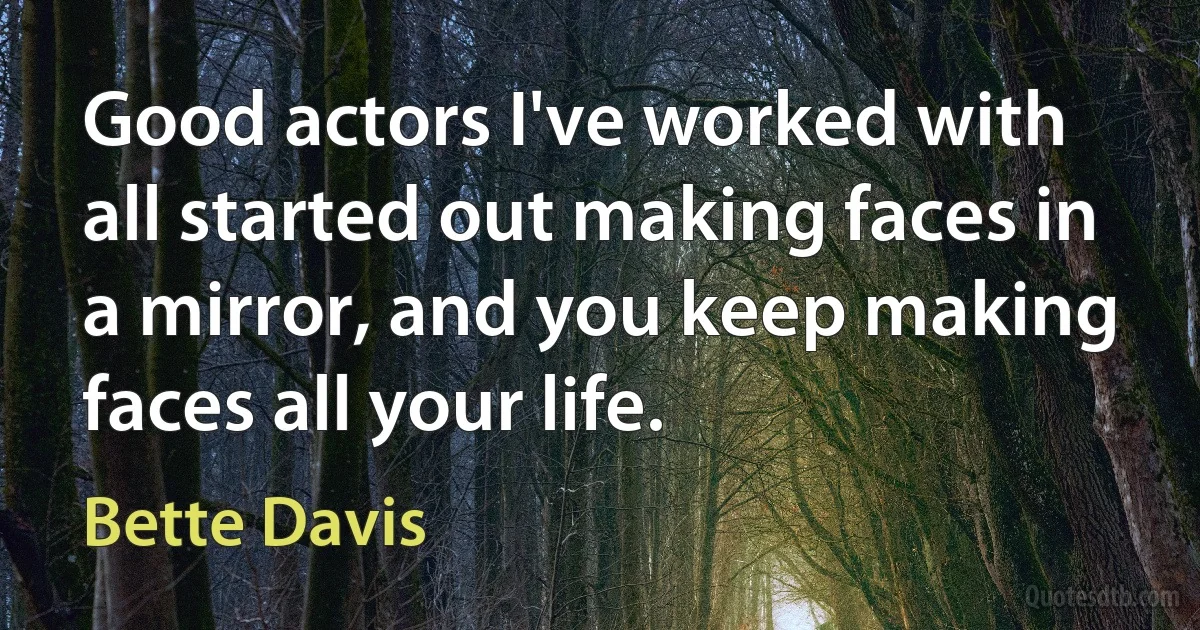 Good actors I've worked with all started out making faces in a mirror, and you keep making faces all your life. (Bette Davis)