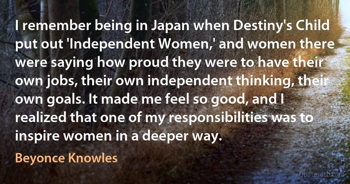 I remember being in Japan when Destiny's Child put out 'Independent Women,' and women there were saying how proud they were to have their own jobs, their own independent thinking, their own goals. It made me feel so good, and I realized that one of my responsibilities was to inspire women in a deeper way. (Beyonce Knowles)