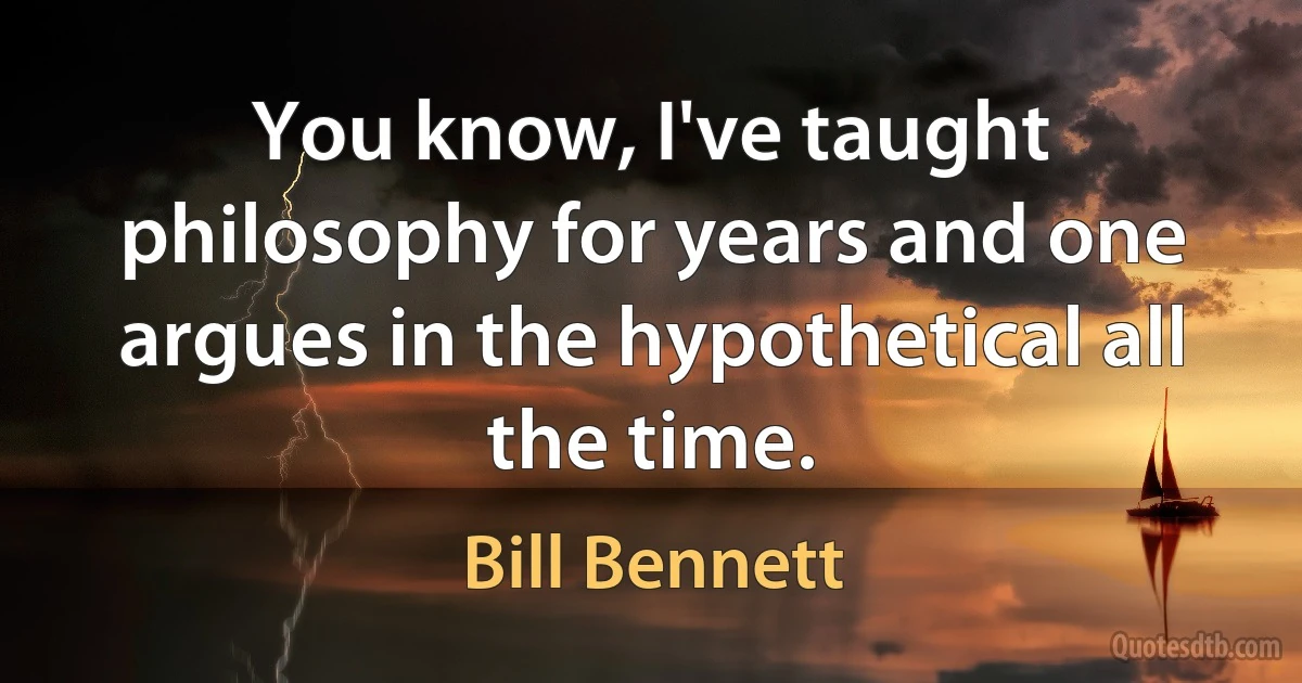 You know, I've taught philosophy for years and one argues in the hypothetical all the time. (Bill Bennett)