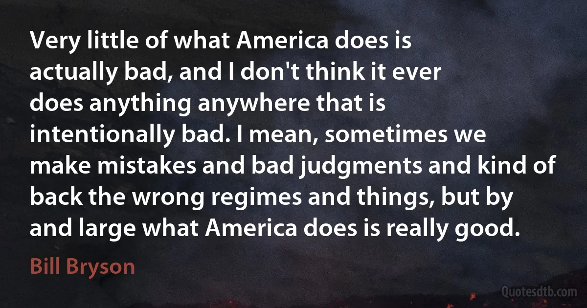 Very little of what America does is actually bad, and I don't think it ever does anything anywhere that is intentionally bad. I mean, sometimes we make mistakes and bad judgments and kind of back the wrong regimes and things, but by and large what America does is really good. (Bill Bryson)