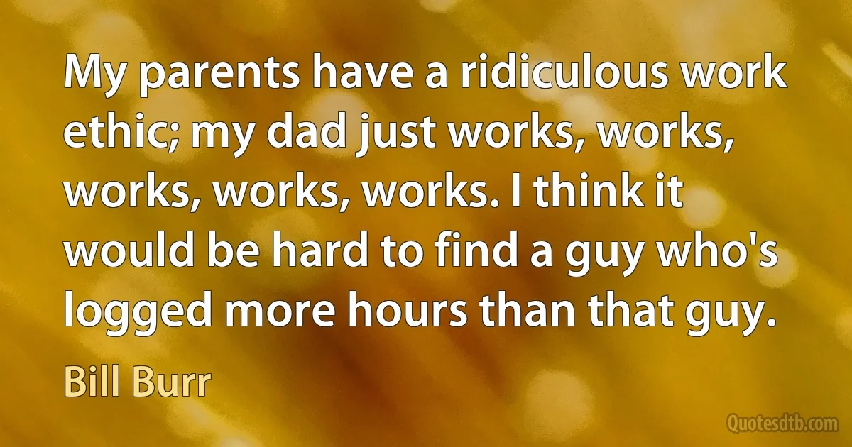 My parents have a ridiculous work ethic; my dad just works, works, works, works, works. I think it would be hard to find a guy who's logged more hours than that guy. (Bill Burr)