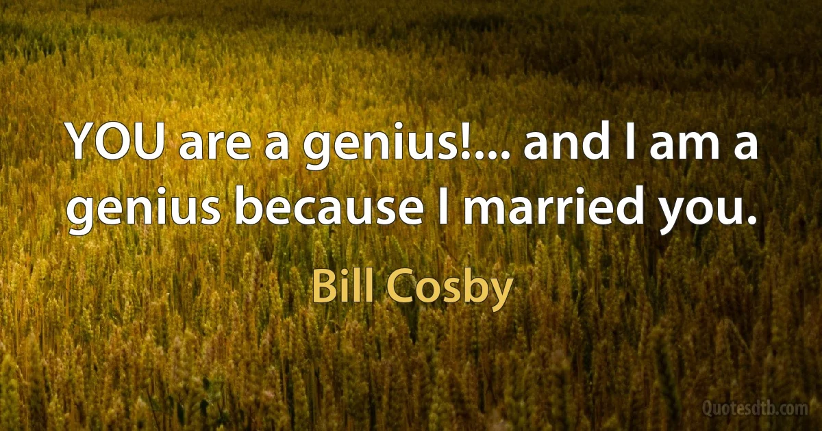 YOU are a genius!... and I am a genius because I married you. (Bill Cosby)