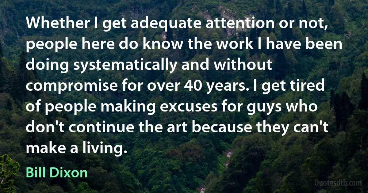 Whether I get adequate attention or not, people here do know the work I have been doing systematically and without compromise for over 40 years. I get tired of people making excuses for guys who don't continue the art because they can't make a living. (Bill Dixon)