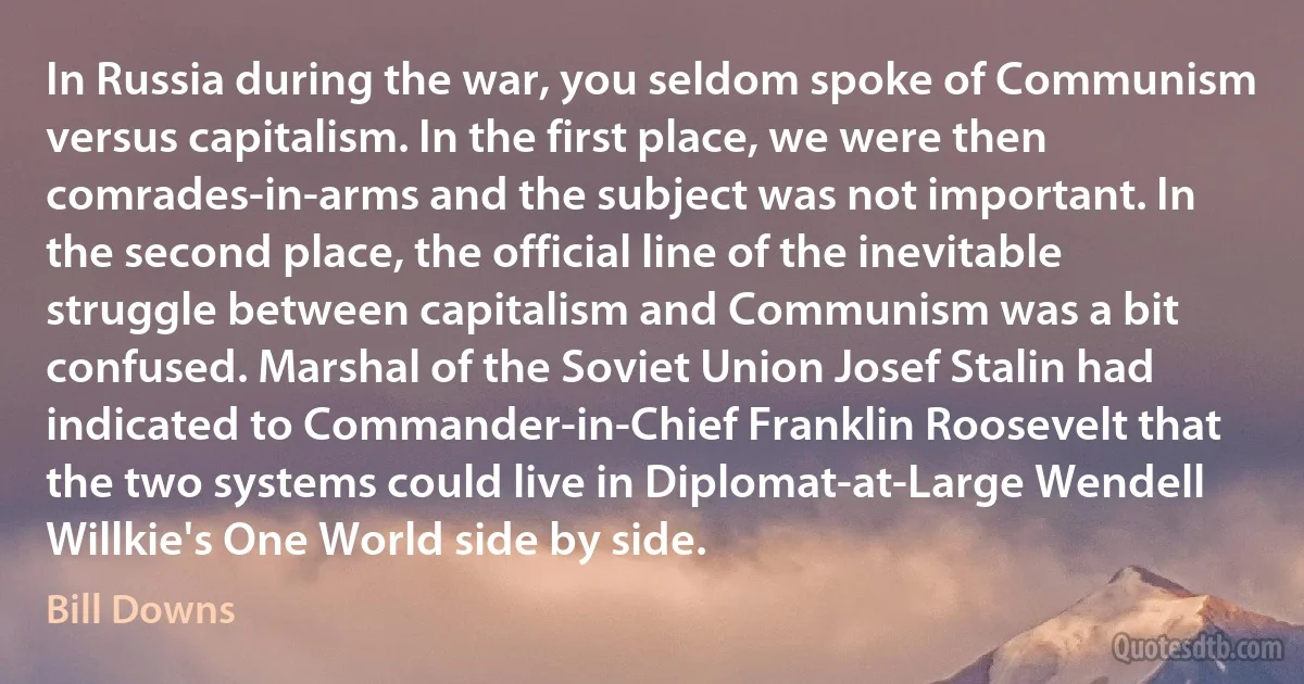 In Russia during the war, you seldom spoke of Communism versus capitalism. In the first place, we were then comrades-in-arms and the subject was not important. In the second place, the official line of the inevitable struggle between capitalism and Communism was a bit confused. Marshal of the Soviet Union Josef Stalin had indicated to Commander-in-Chief Franklin Roosevelt that the two systems could live in Diplomat-at-Large Wendell Willkie's One World side by side. (Bill Downs)