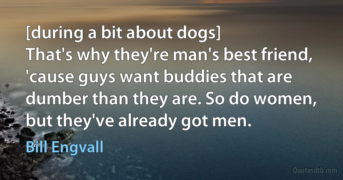 [during a bit about dogs]
That's why they're man's best friend, 'cause guys want buddies that are dumber than they are. So do women, but they've already got men. (Bill Engvall)