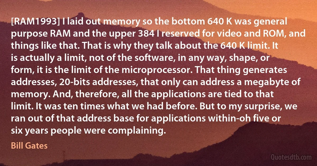 [RAM1993] I laid out memory so the bottom 640 K was general purpose RAM and the upper 384 I reserved for video and ROM, and things like that. That is why they talk about the 640 K limit. It is actually a limit, not of the software, in any way, shape, or form, it is the limit of the microprocessor. That thing generates addresses, 20-bits addresses, that only can address a megabyte of memory. And, therefore, all the applications are tied to that limit. It was ten times what we had before. But to my surprise, we ran out of that address base for applications within-oh five or six years people were complaining. (Bill Gates)