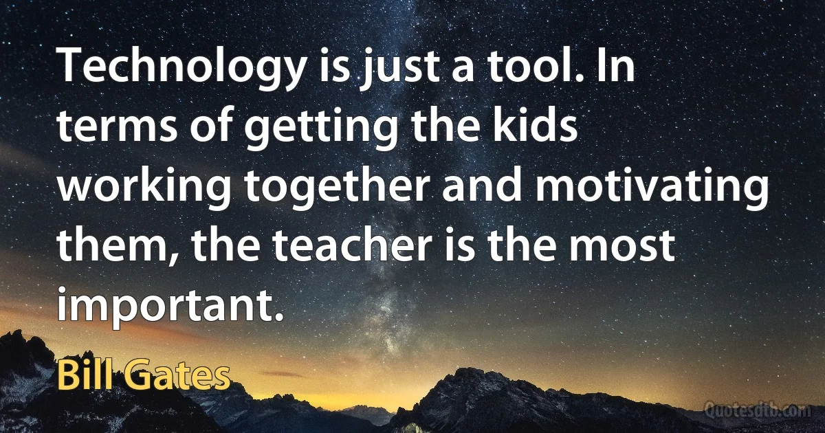 Technology is just a tool. In terms of getting the kids working together and motivating them, the teacher is the most important. (Bill Gates)