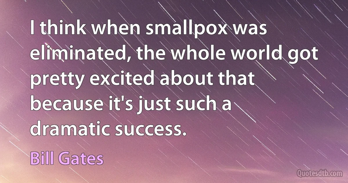 I think when smallpox was eliminated, the whole world got pretty excited about that because it's just such a dramatic success. (Bill Gates)