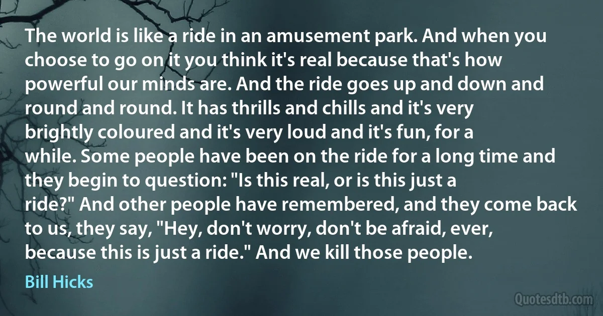 The world is like a ride in an amusement park. And when you choose to go on it you think it's real because that's how powerful our minds are. And the ride goes up and down and round and round. It has thrills and chills and it's very brightly coloured and it's very loud and it's fun, for a while. Some people have been on the ride for a long time and they begin to question: "Is this real, or is this just a ride?" And other people have remembered, and they come back to us, they say, "Hey, don't worry, don't be afraid, ever, because this is just a ride." And we kill those people. (Bill Hicks)