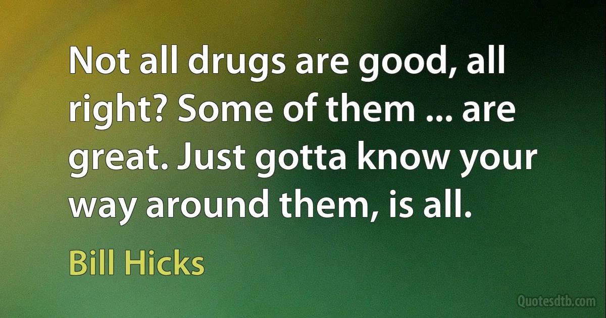 Not all drugs are good, all right? Some of them ... are great. Just gotta know your way around them, is all. (Bill Hicks)