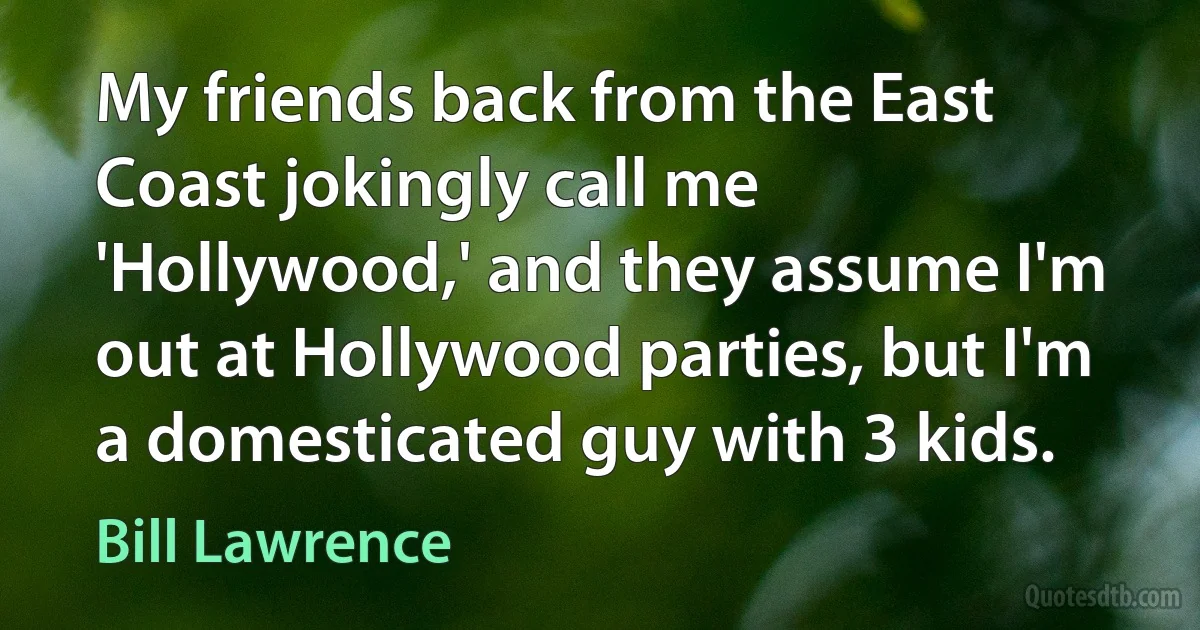 My friends back from the East Coast jokingly call me 'Hollywood,' and they assume I'm out at Hollywood parties, but I'm a domesticated guy with 3 kids. (Bill Lawrence)