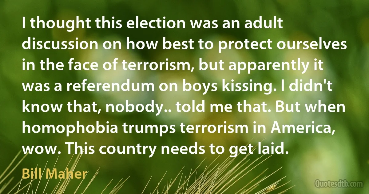 I thought this election was an adult discussion on how best to protect ourselves in the face of terrorism, but apparently it was a referendum on boys kissing. I didn't know that, nobody.. told me that. But when homophobia trumps terrorism in America, wow. This country needs to get laid. (Bill Maher)