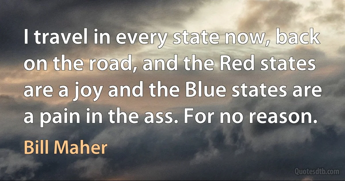 I travel in every state now, back on the road, and the Red states are a joy and the Blue states are a pain in the ass. For no reason. (Bill Maher)