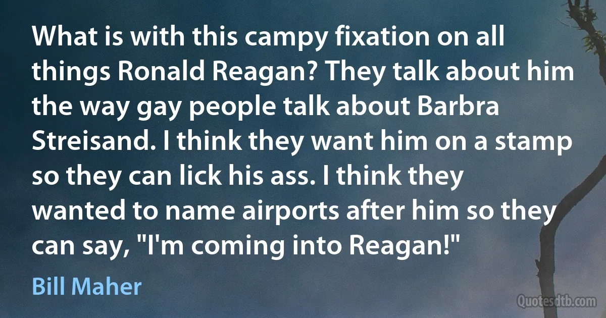 What is with this campy fixation on all things Ronald Reagan? They talk about him the way gay people talk about Barbra Streisand. I think they want him on a stamp so they can lick his ass. I think they wanted to name airports after him so they can say, "I'm coming into Reagan!" (Bill Maher)