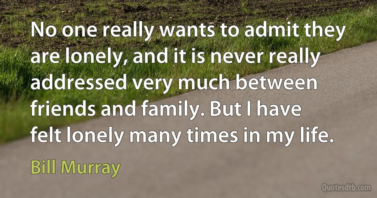 No one really wants to admit they are lonely, and it is never really addressed very much between friends and family. But I have felt lonely many times in my life. (Bill Murray)