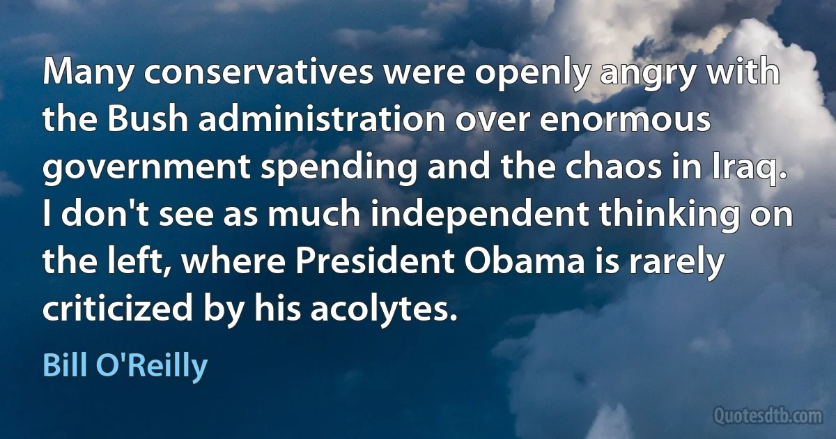 Many conservatives were openly angry with the Bush administration over enormous government spending and the chaos in Iraq. I don't see as much independent thinking on the left, where President Obama is rarely criticized by his acolytes. (Bill O'Reilly)