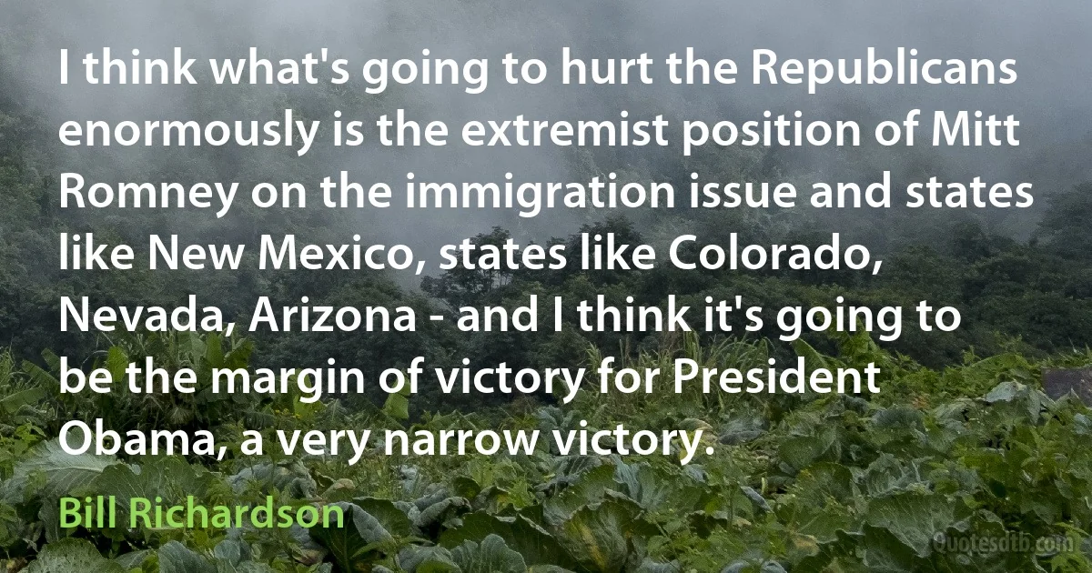 I think what's going to hurt the Republicans enormously is the extremist position of Mitt Romney on the immigration issue and states like New Mexico, states like Colorado, Nevada, Arizona - and I think it's going to be the margin of victory for President Obama, a very narrow victory. (Bill Richardson)