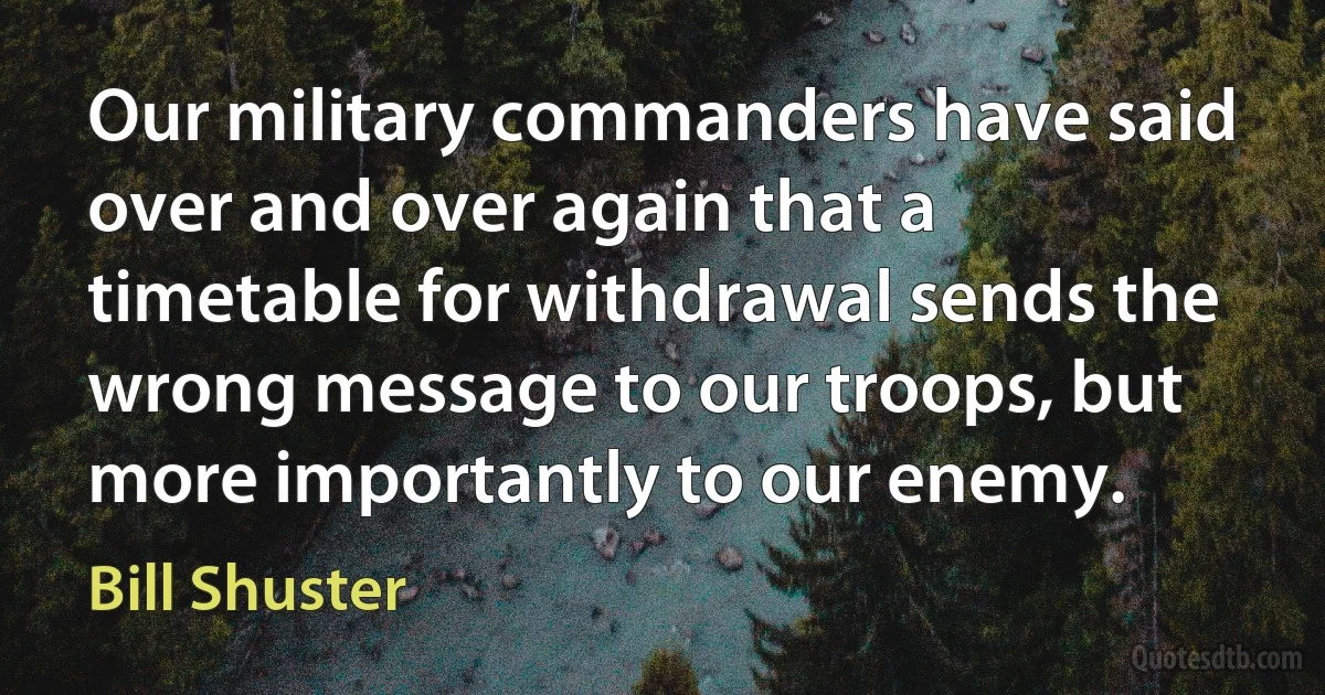 Our military commanders have said over and over again that a timetable for withdrawal sends the wrong message to our troops, but more importantly to our enemy. (Bill Shuster)