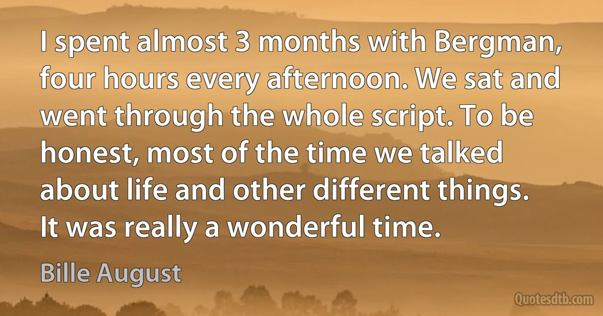 I spent almost 3 months with Bergman, four hours every afternoon. We sat and went through the whole script. To be honest, most of the time we talked about life and other different things. It was really a wonderful time. (Bille August)