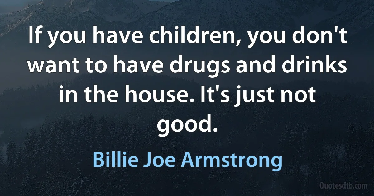 If you have children, you don't want to have drugs and drinks in the house. It's just not good. (Billie Joe Armstrong)