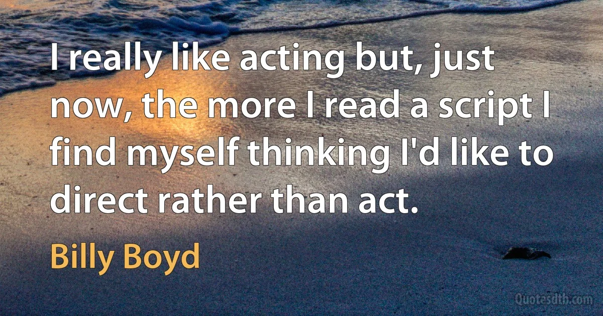 I really like acting but, just now, the more I read a script I find myself thinking I'd like to direct rather than act. (Billy Boyd)