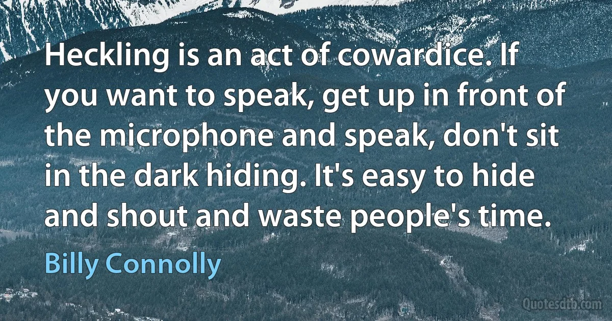 Heckling is an act of cowardice. If you want to speak, get up in front of the microphone and speak, don't sit in the dark hiding. It's easy to hide and shout and waste people's time. (Billy Connolly)