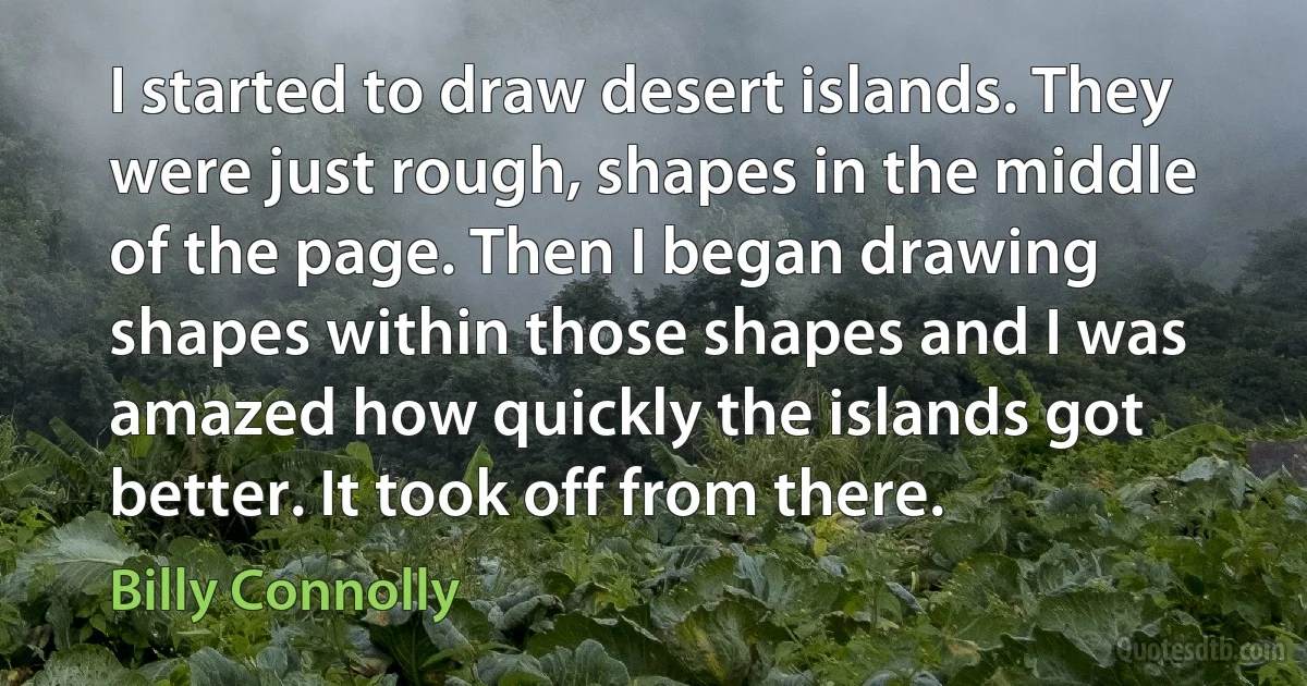 I started to draw desert islands. They were just rough, shapes in the middle of the page. Then I began drawing shapes within those shapes and I was amazed how quickly the islands got better. It took off from there. (Billy Connolly)