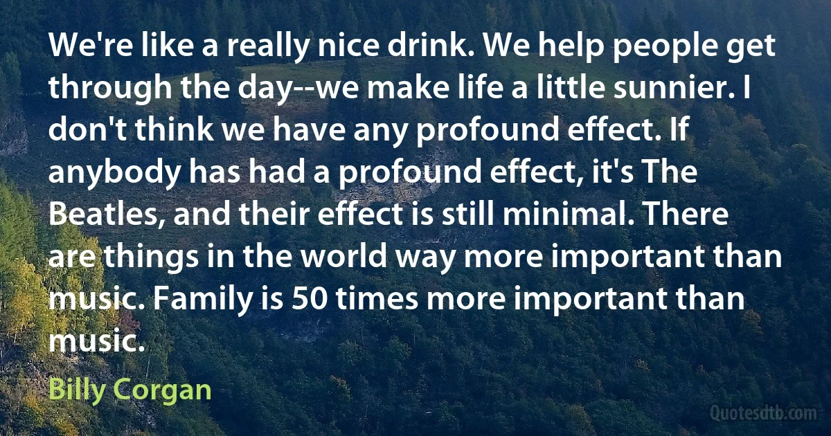 We're like a really nice drink. We help people get through the day--we make life a little sunnier. I don't think we have any profound effect. If anybody has had a profound effect, it's The Beatles, and their effect is still minimal. There are things in the world way more important than music. Family is 50 times more important than music. (Billy Corgan)