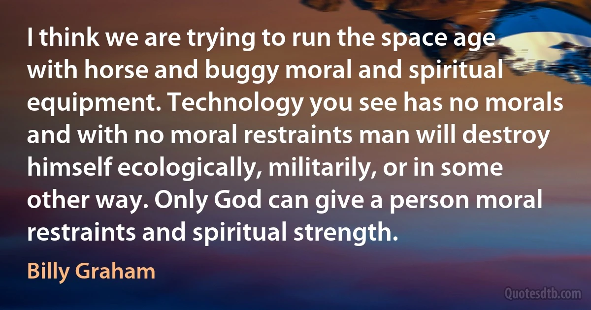 I think we are trying to run the space age with horse and buggy moral and spiritual equipment. Technology you see has no morals and with no moral restraints man will destroy himself ecologically, militarily, or in some other way. Only God can give a person moral restraints and spiritual strength. (Billy Graham)